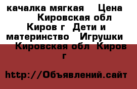 качалка мягкая  › Цена ­ 350 - Кировская обл., Киров г. Дети и материнство » Игрушки   . Кировская обл.,Киров г.